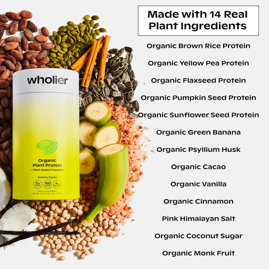 Wholier Organic Plant Protein + Prebiotics. 21G Of Vegan Protein. 5G Of Fiber. Psyllium Husk + Green Banana For Digestion. No Natural Flavors, Gums Or Fillers. Creamy Cacao